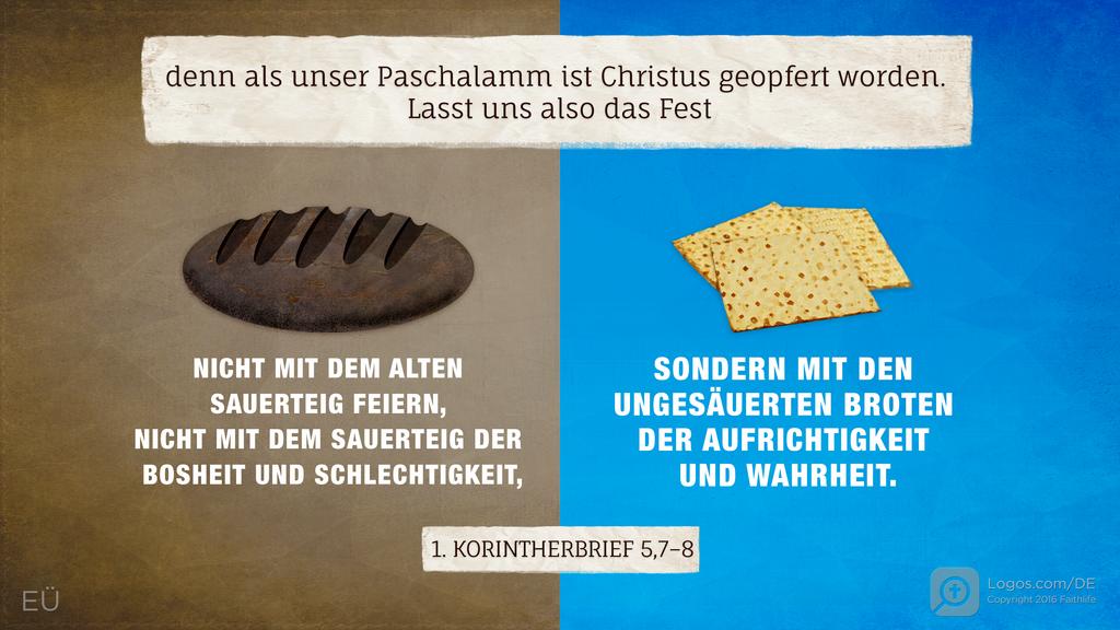 1. Korinther 5,7–8: denn als unser Paschalamm ist Christus geopfert worden. Lasst uns also das Fest NICHT MIT DEM ALTEN SAUERTEIG FEIERN, NICHT MIT DEM SAUERTEIG DER BOSHEIT UND SCHLECHTIGKEIT, SONDERN MIT DEN UNGESÄUERTEN BROTEN DER AUFRICHTIGKEIT UND WAHRHEIT.