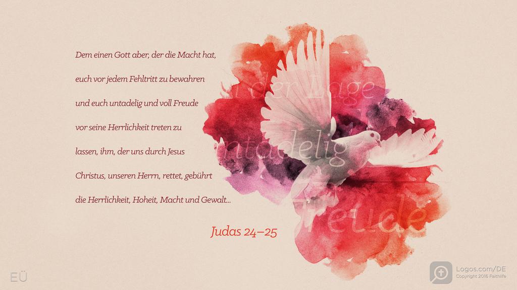 Judas 24: Dem einen Gott aber, der die Macht hat, euch vor jedem Fehltritt zu bewahren und euch untadelig und voll Freude vor seine Herrlichkeit treten zu lassen, ihm, der uns durch Jesus Christus, unseren Herrn, rettet, gebührt die Herrlichkeit, Hoheit, Macht und Gewalt...