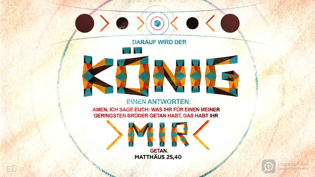 Matthäus 25,40: DARAUF WIRD DER KÖNIG IHNEN ANTWORTEN: AMEN, ICH SAGE EUCH: WAS IHR FÜR EINEN MEINER GERINGSTEN BRÜDER GETAN HABT, DAS HABT IHR MIR GETAN.
