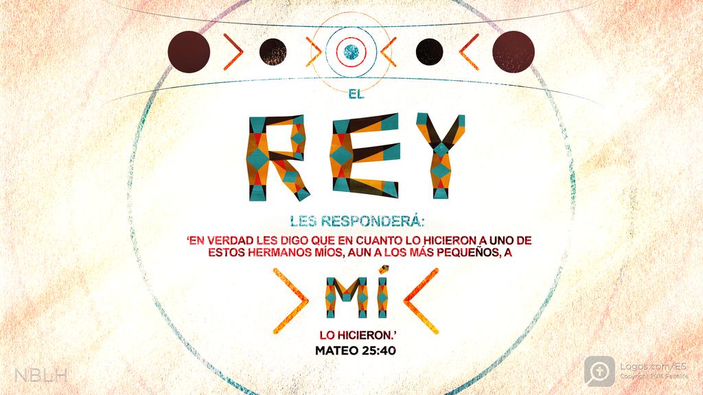 Mateo 25:40: EL REY LES RESPONDERÁ: ‘EN VERDAD LES DIGO QUE EN CUANTO LO HICIERON A UNO DE ESTOS HERMANOS MÍOS, AUN A LOS MÁS PEQUEÑOS, A MÍ LO HICIERON.’