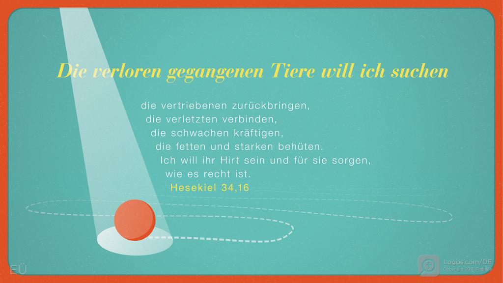 Hesekiel 34,16: Die verloren gegangenen Tiere will ich suchen die vertriebenen zurückbringen, die verletzten verbinden, die schwachen kräftigen, die fetten und starken behüten. Ich will ihr Hirt sein und für sie sorgen, wie es recht ist.