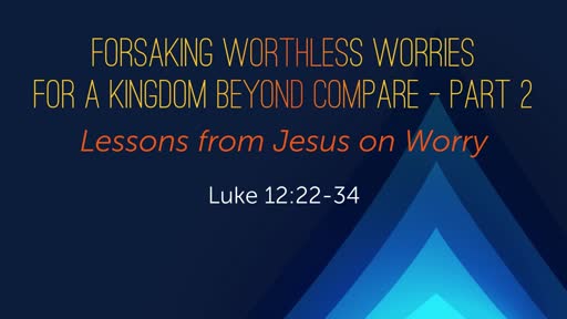 Luke 12:22-34 - Forsaking Worthless Worries for a Kingdom Beyond Compare - Part 2