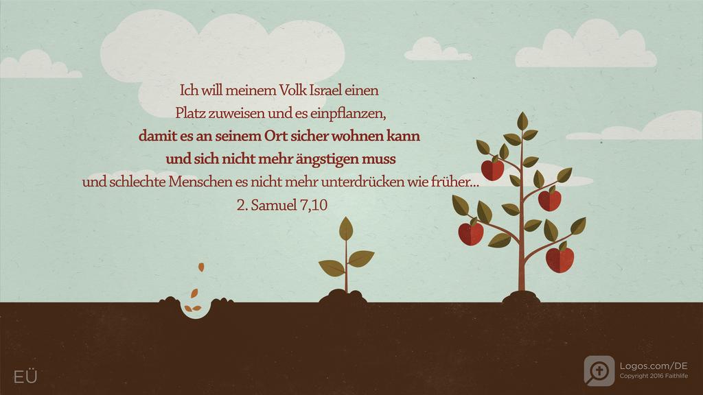 2. Samuel 7,10: Ich will meinem Volk Israel einen Platz zuweisen und es einpflanzen, damit es an seinem Ort sicher wohnen kann und sich nicht mehr ängstigen muss und schlechte Menschen es nicht mehr unterdrücken wie früher...