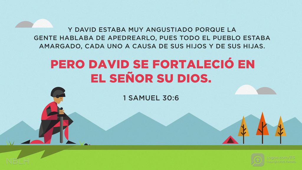 1º Samuel 30:6: Y DAVID ESTABA MUY ANGUSTIADO PORQUE LA GENTE HABLABA DE APEDREARLO, PUES TODO EL PUEBLO ESTABA AMARGADO, CADA UNO A CAUSA DE SUS HIJOS Y DE SUS HIJAS. PERO DAVID SE FORTALECIÓ EN EL SEÑOR SU DIOS.
