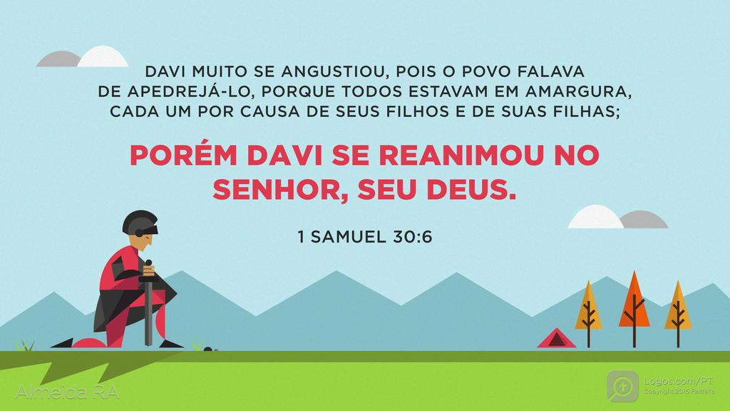 1Samuel 30.6: DAVI MUITO SE ANGUSTIOU, POIS O POVO FALAVA DE APEDREJÁ-LO, PORQUE TODOS ESTAVAM EM AMARGURA, CADA UM POR CAUSA DE SEUS FILHOS E DE SUAS FILHAS; PORÉM DAVI SE REANIMOU NO SENHOR, SEU DEUS.