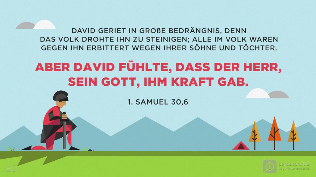 1. Samuel 30,6: DAVID GERIEFT IN GROßE BEDRÄNGNIS, DENN DAS VOLK DROHTE IHN ZU STEINIGEN; ALLE IM VOLK WAREN GEGEN IHN ERBITTERT WEGEN IHRER SÖHNE UND TÖCHTER. ABER DAVID FÜHLTE, DASS DER HERR, SEIN GOTT, IHM KRAFT GAB.