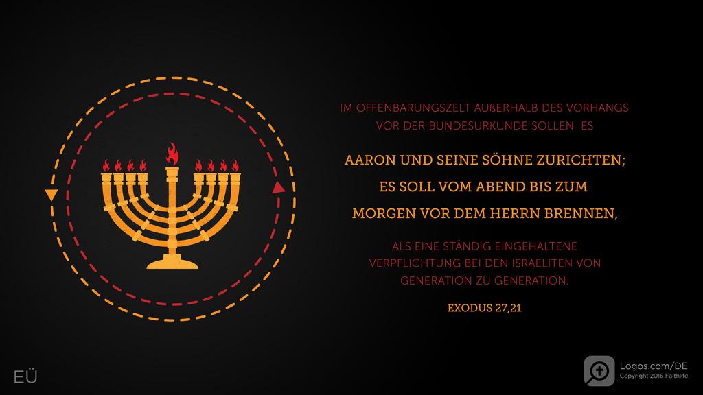 Exodus 27,21: IM OFFENBARUNGSZELT AUßERHALB DES VORHANGS VOR DER BUNDESURKUNDE SOLLEN ES AARON UND SEINE SÖHNE ZURICHTEN; ES SOLL VOM ABEND BIS ZUM MORGEN VOR DEM HERRN BRENNEN, ALS EINE STÄNDIG EINGEHALTENE VERPFLICHTUNG BEI DEN ISRAELITEN VON GENERATION ZU GENERATION.