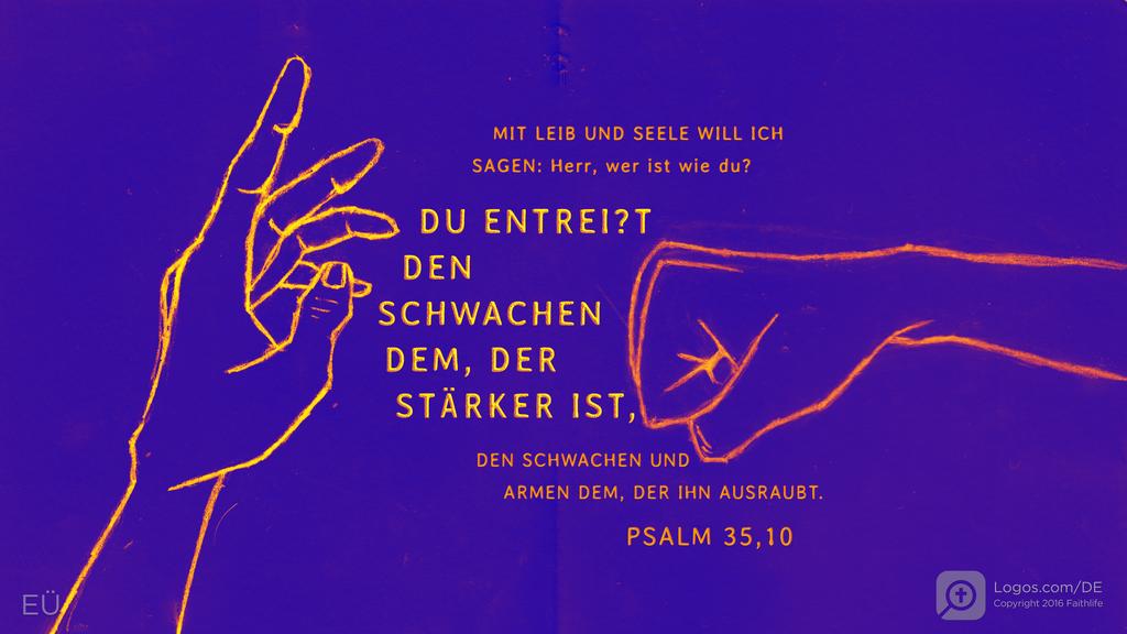 Psalm 35,10: MIT LEIB UND SEELE WILL ICH SAGEN: Herr, wer ist wie du? DU ENTREI?T DEN SCHWACHEN DEM, DER STÄRKER IST, DEN SCHWACHEN UND ARMEN DEM, DER IHN AUSRAUBT.