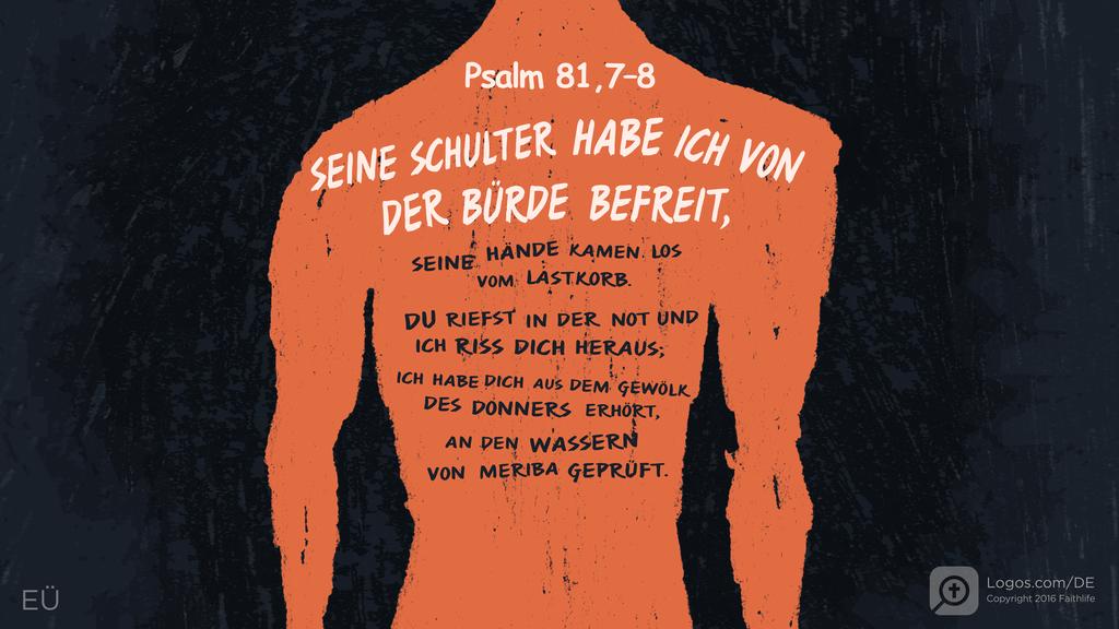 Psalm 81,6–7: SEINE SCHULTER HABE ICH VON DER BÜRDE BEFREIT, SEINE HÄNDE KAMEN LOS VOM LASTKORB. DU RIEFST IN DER NOT UND ICH RISS DICH HERAUS; ICH HABE DICH AUS DEM GEWÖLK DES DONNERS ERHÖRT, AN DEN WASSERN VON MERIBA GEPRÜFT.