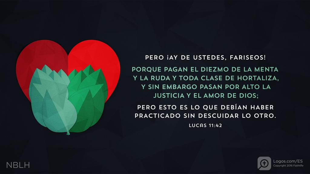 Lucas 11:42: PERO ¡AY DE USTEDES, FARISEOS! PORQUE PAGAN EL DIEZMO DE LA MENTA Y LA RUDA Y TODA CLASE DE HORTALIZA, Y SIN EMBARGO PASAN POR ALTO LA JUSTICIA Y EL AMOR DE DIOS; PERO ESTO ES LO QUE DEBÍAN HABER PRACTICADO SIN DESCUIDAR LO OTRO.