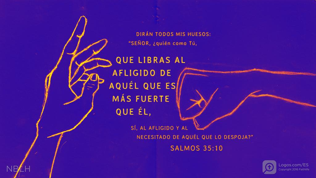 Salmo 35:10: DIRÁN TODOS MIS HUESOS: “SEÑOR, ¿quién como Tú, QUE LIBRAS AL AFLIGIDO DE AQUÉL QUE ES MÁS FUERTE QUE ÉL, SÍ, AL AFLIGIDO Y AL NECESITADO DE AQUÉL QUE LO DESPOJA?”