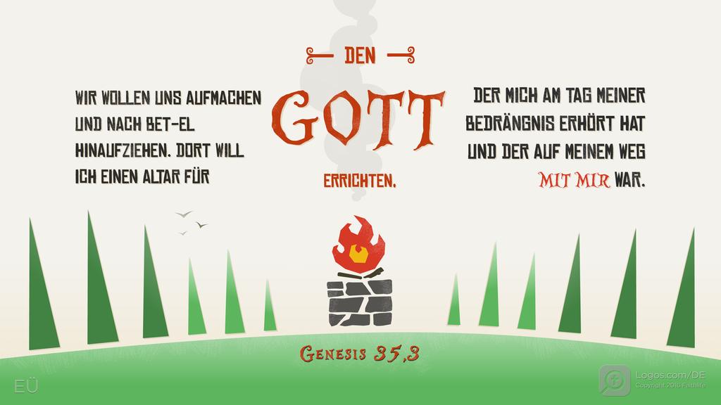 Genesis 35,3: WIR WOLLEN UNS AUFMACHEN UND NACH BET-EL HINAUFZIEHEN. DORT WILL ICH EINEN ALTAR FÜR DEN GOTT ERRICHTEN, DER MICH AM TAG MEINER BEDRÄNGNIS ERHÖRT HAT UND DER AUF MEINEM WEG MIT MIR WAR.