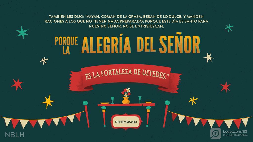 Nehemías 8:10: TAMBIÉN LES DIJO: “VAYAN, COMAN DE LA GRASA, BEBAN DE LO DULCE, Y MANDEN RACIONES A LOS QUE NO TIENEN NADA PREPARADO; PORQUE ESTE DÍA ES SANTO PARA NUESTRO SEÑOR. NO SE ENTRISTEZCAN, PORQUE LA ALEGRÍA DEL SEÑOR ES LA FORTALEZA DE USTEDES.”
