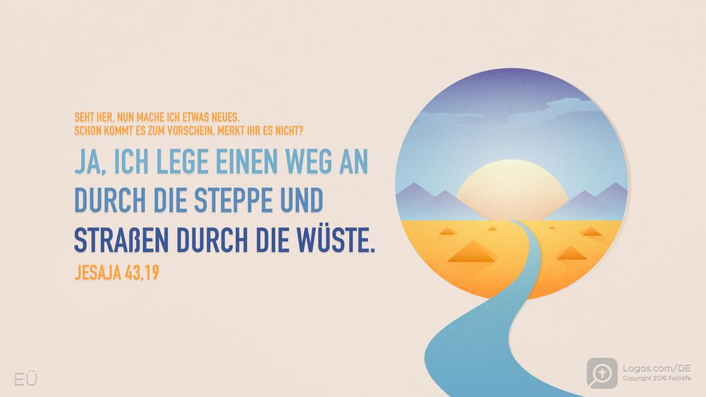 Jesaja 43,19: SEHT HER, NUN MACHE ICH ETWAS NEUES. SCHON KOMMT ES ZUM VORSCHEIN, MERKT IHR ES NICHT? JA, ICH LEGE EINEN WEG AN DURCH DIE STEPPE UND STRAßEN DURCH DIE WÜSTE.