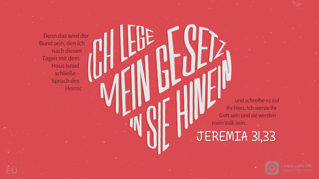 Jeremia 31,33: Denn das wird der Bund sein, den ich nach diesen Tagen mit dem Haus Israel schließe – Spruch des Herrn: ICH LEGE MEIN GESETZ IN SIE HINEIN und schreibe es auf ihr Herz. Ich werde ihr Gott sein und sie werden mein Volk sein.