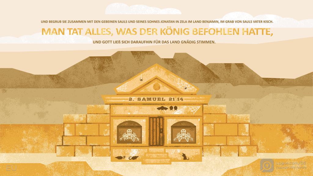 2. Samuel 21,14: UND BEGRUB SIE ZUSAMMEN MIT DEN GEBEINEN SAULS UND SEINES SOHNES JONATAN IN ZELA IM LAND BENJAMIN, IM GRAB VON SAULS VATER KISCH. MAN TAT ALLES, WAS DER KÖNIG BEFOHLEN HATTE, UND GOTT LIEß SICH DARAUFHIN FÜR DAS LAND GNÄDIG STIMMEN.