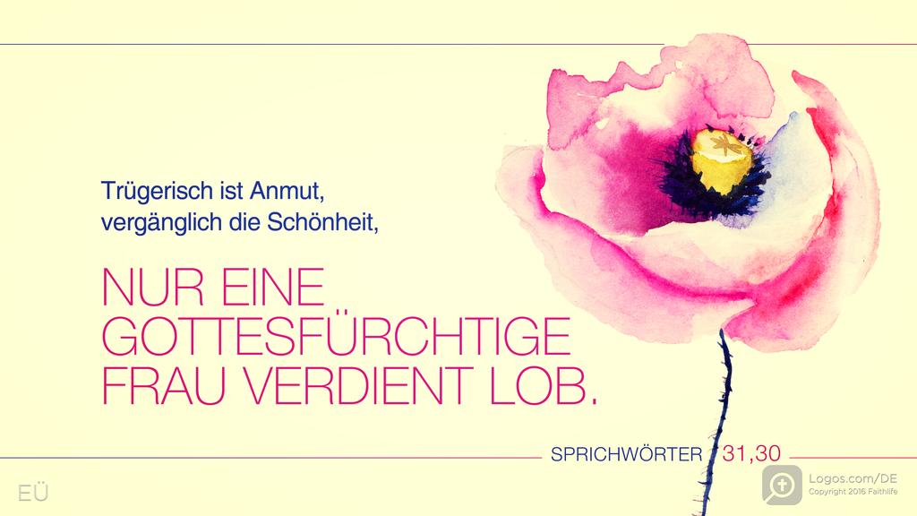 Sprüche 31,30: Trügerisch ist Anmut, vergänglich die Schönheit, NUR EINE GOTTESFÜRCHTIGE FRAU VERDIENT LOB.