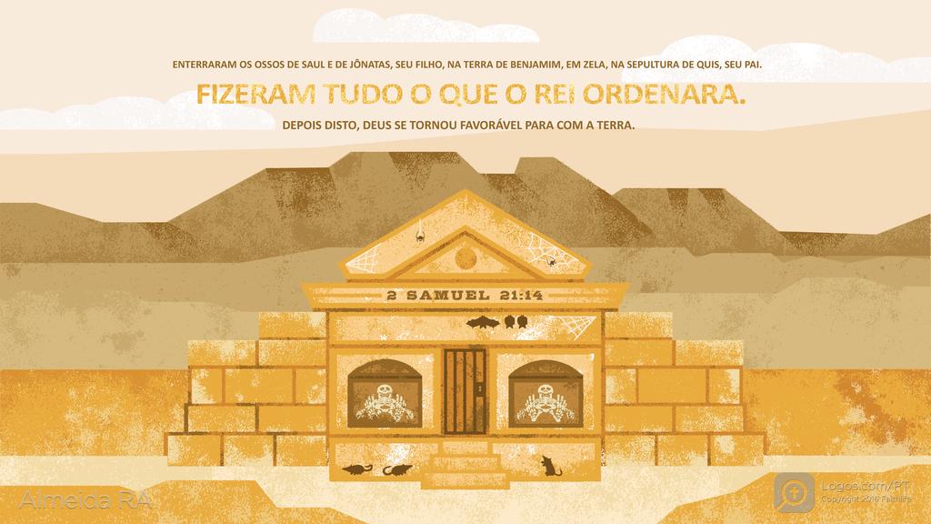 2Samuel 21.14: ENTERRARAM OS OSSOS DE SAUL E DE JÔNATAS, SEU FILHO, NA TERRA DE BENJAMIM, EM ZELA, NA SEPULTURA DE QUIS, SEU PAI. FIZERAM TUDO O QUE O REI ORDENARA. DEPOIS DISTO, DEUS SE TORNOU FAVORÁVEL PARA COM A TERRA.
