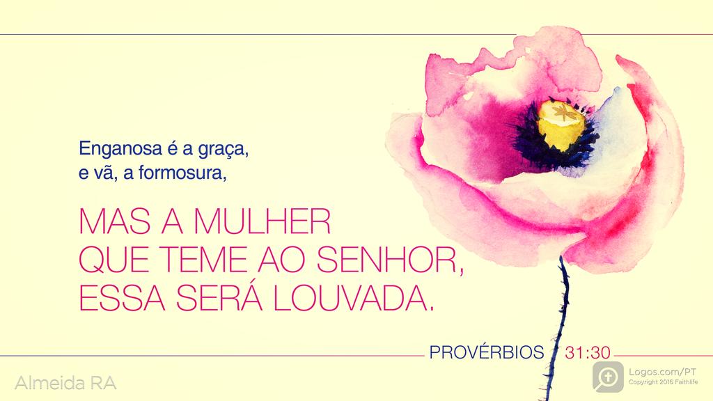 Provérbios 31.30: Enganosa é a graça, e vã, a formosura, MAS A MULHER QUE TEME AO SENHOR, ESSA SERÁ LOUVADA.