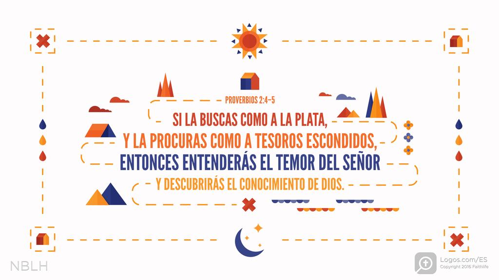 Proverbios 2:4–5: SI LA BUSCAS COMO A LA PLATA, Y LA PROCURAS COMO A TESOROS ESCONDIDOS, ENTONCES ENTENDERÁS EL TEMOR DEL SEÑOR Y DESCUBRIRÁS EL CONOCIMIENTO DE DIOS.