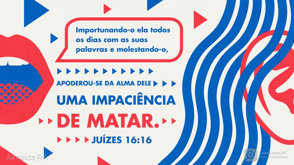 Juízes 16.16: Importunando-o ela todos os dias com as suas palavras e molestando-o, APODEROU-SE DA ALMA DELE UMA IMPACIÊNCIA DE MATAR.