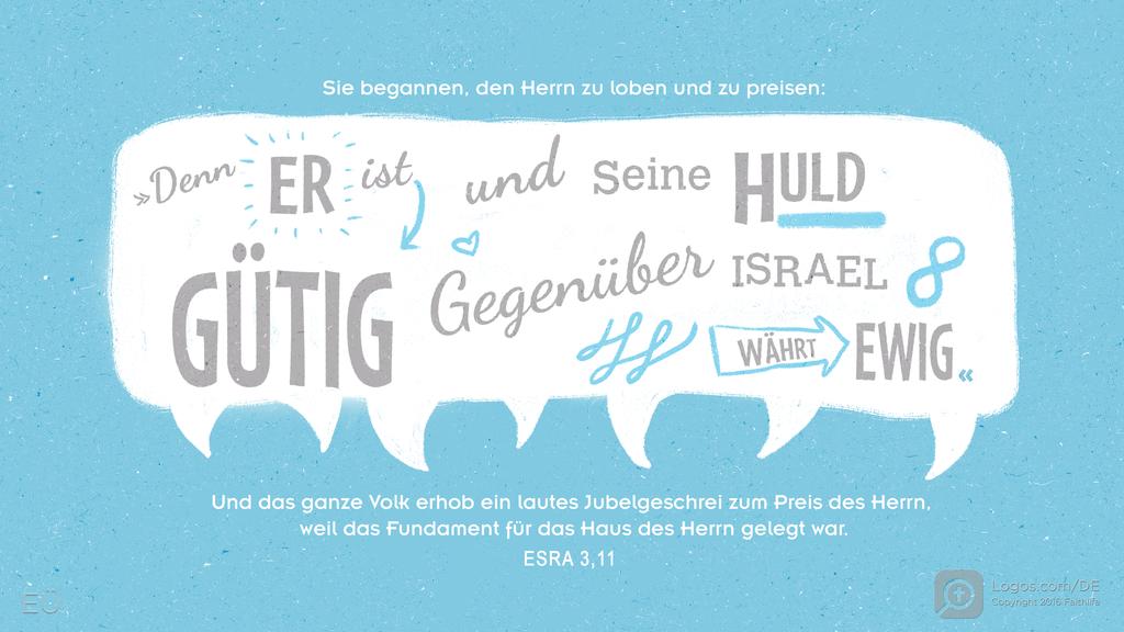 Esra 3,11: Sie begannen, den Herrn zu loben und zu preisen: »Denn ER ist GÜTIG und SEINE HULD GEGENÜBER ISRAEL WÄHRT EWIG « Und das ganze Volk erhob ein lautes Jubelgeschrei zum Preis des Herrn, weil das Fundament für das Haus des Herrn gelegt war.