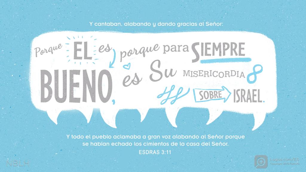 Esdras 3:11: Y cantaban, alabando y dando gracias al Señor: Porque EL es BUENO, porque para siempre es Su MISERICORDIA SOBRE ISRAEL. Y todo el pueblo aclamaba a gran voz alabando al Señor porque se habían echado los cimientos de la casa del Señor.