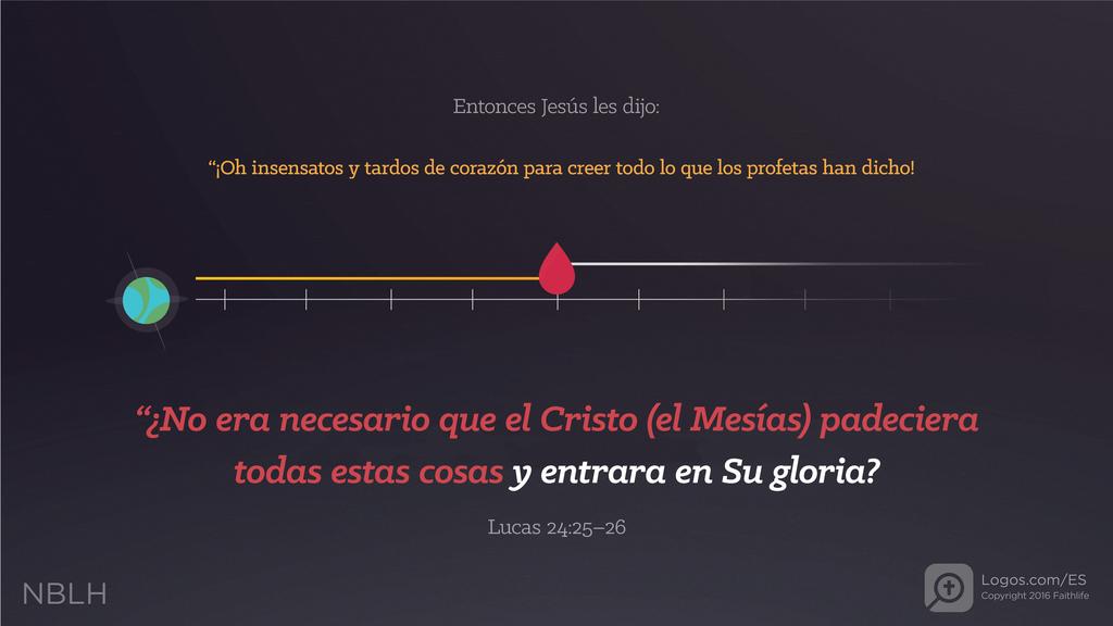 Lucas 24:25–26: Entonces Jesús les dijo: “¡Oh insensatos y tardos de corazón para creer todo lo que los profetas han dicho! “¿No era necesario que el Cristo (el Mesías) padeciera todas estas cosas y entrara en Su gloria?