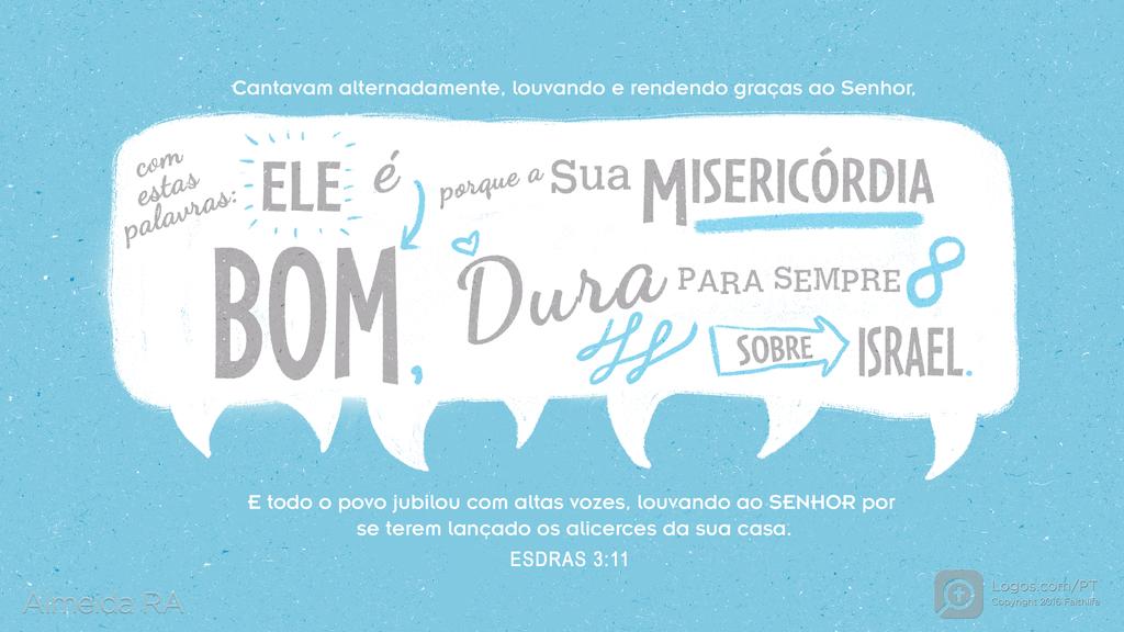 Esdras 3.11: Cantavam alternadamente, louvando e rendendo graças ao Senhor, com estas palavras: ELE é BOM, porque a SUA MISERICÓRDIA DURA PARA SEMPRE SOBRE ISRAEL. E todo o povo jubilou com altas vozes, louvando ao SENHOR por se terem lançado os alicerces da sua casa.