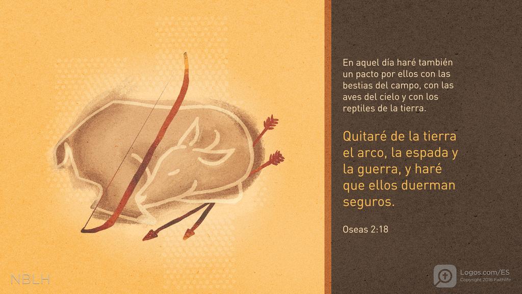 Oseas 2:18: En aquel día haré también un pacto por ellos con las bestias del campo, con las aves del cielo y con los reptiles de la tierra. Quitaré de la tierra el arco, la espada y la guerra, y haré que ellos duerman seguros.