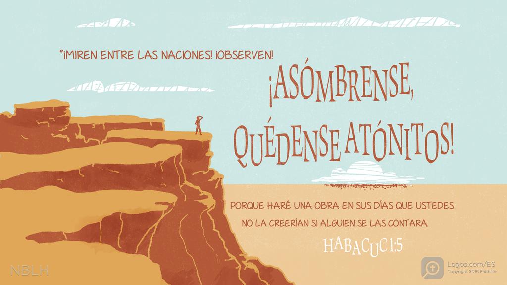 Habacuc 1:5: “¡MIREN ENTRE LAS NACIONES! ¡OBSERVEN! ¡ASÓMBRENSE, QUÉDENSE ATÓNITOS! PORQUE HARÉ UNA OBRA EN SUS DÍAS QUE USTEDES NO LA CREERÍAN SI ALGUIEN SE LAS CONTARA.