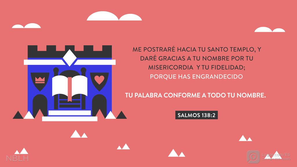 Salmo 138:2: ME POSTRARÉ HACIA TU SANTO TEMPLO, Y DARÉ GRACIAS A TU NOMBRE POR TU MISERICORDIA Y TU FIDELIDAD; PORQUE HAS ENGRANDECIDO TU PALABRA CONFORME A TODO TU NOMBRE.