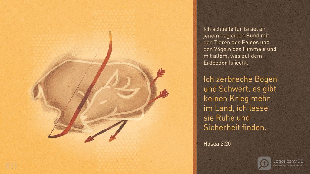 Hosea 2,18: Ich schließe für Israel an jenem Tag einen Bund mit den Tieren des Feldes und den Vögeln des Himmels und mit allem, was auf dem Erdboden kriecht. Ich zerbreche Bogen und Schwert, es gibt keinen Krieg mehr im Land, ich lasse sie Ruhe und Sicherheit finden.