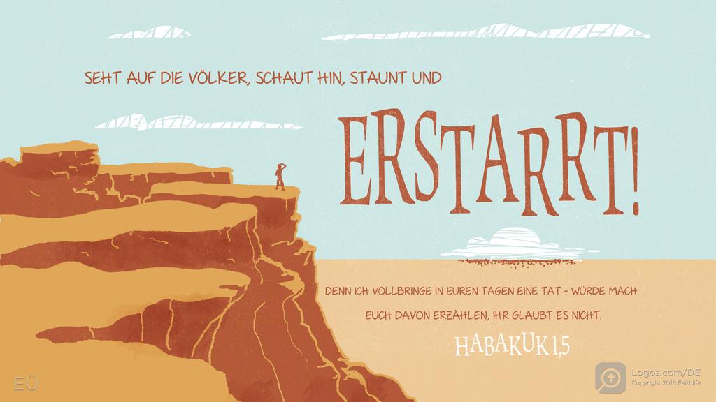Habakuk 1,5: SEHT AUF DIE VÖLKER, SCHAUT HIN, STAUNT UND ERSTARRT! DENN ICH VOLLBRINGE IN EUREN TAGEN EINE TAT - WÜRDE MACH EUCH DAVON ERZÄHLEN, IHR GLAUBT ES NICHT.