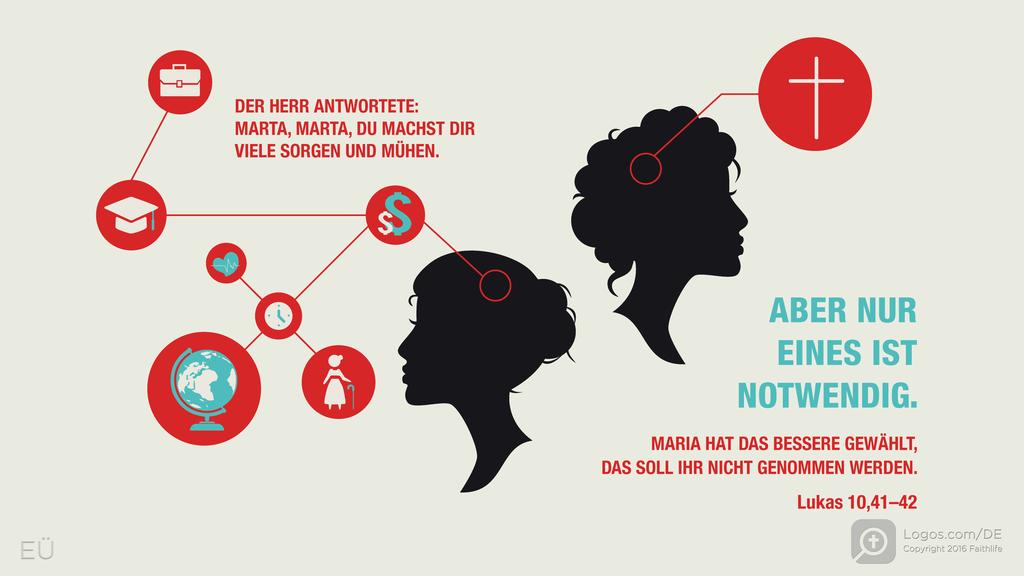 Lukas 10,41–42: DER HERR ANTWORTETE: MARTA, MARTA, DU MACHST DIR VIELE SORGEN UND MÜHEN. ABER NUR EINES IST NOTWENDIG. MARIA HAT DAS BESSERE GEWÄHLT, DAS SOLL IHR NICHT GENOMMEN WERDEN.