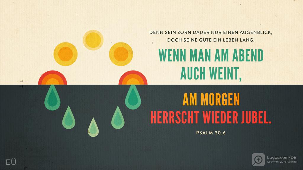 Psalm 30,5: DENN SEIN ZORN DAUER NUR EINEN AUGENBLICK, DOCH SEINE GÜTE EIN LEBEN LANG. WENN MAN AM ABEND AUCH WEINT, AM MORGEN HERRSCHT WIEDER JUBEL.