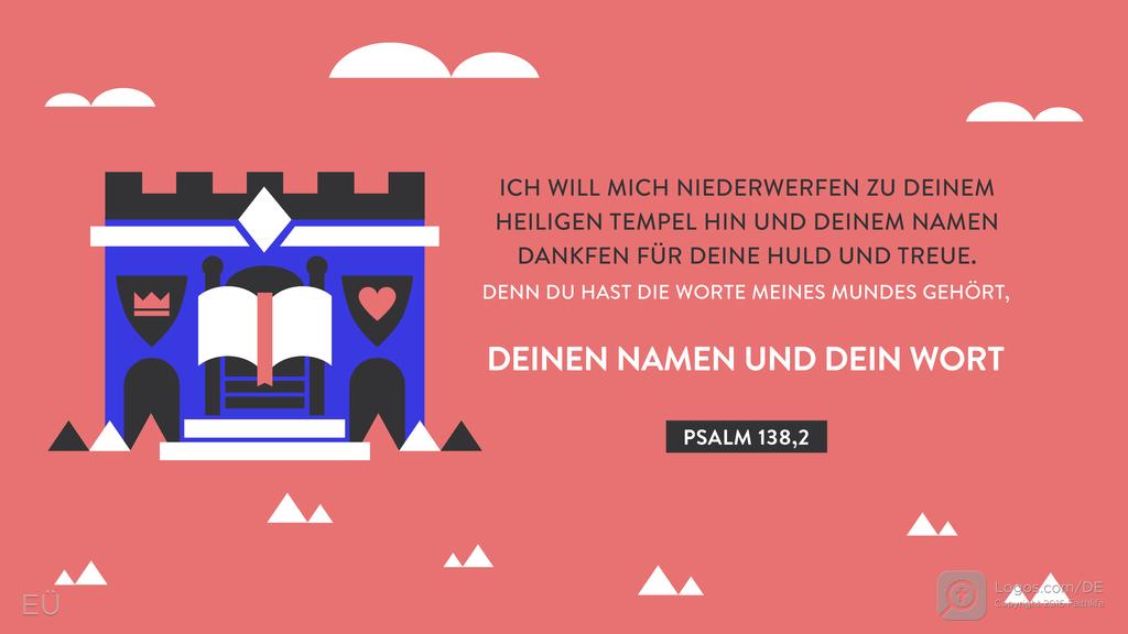 Psalm 138,2: ICH WILL MICH NIEDERWERFEN ZU DEINEM HEILIGEN TEMPEL HIN UND DEINEM NAMEN DANKFEN FÜR DEINE HULD UND TREUE. DENN DU HAST DIE WORTE MEINES MUNDES GEHÖRT, DEINEN NAMEN UND DEIN WORT