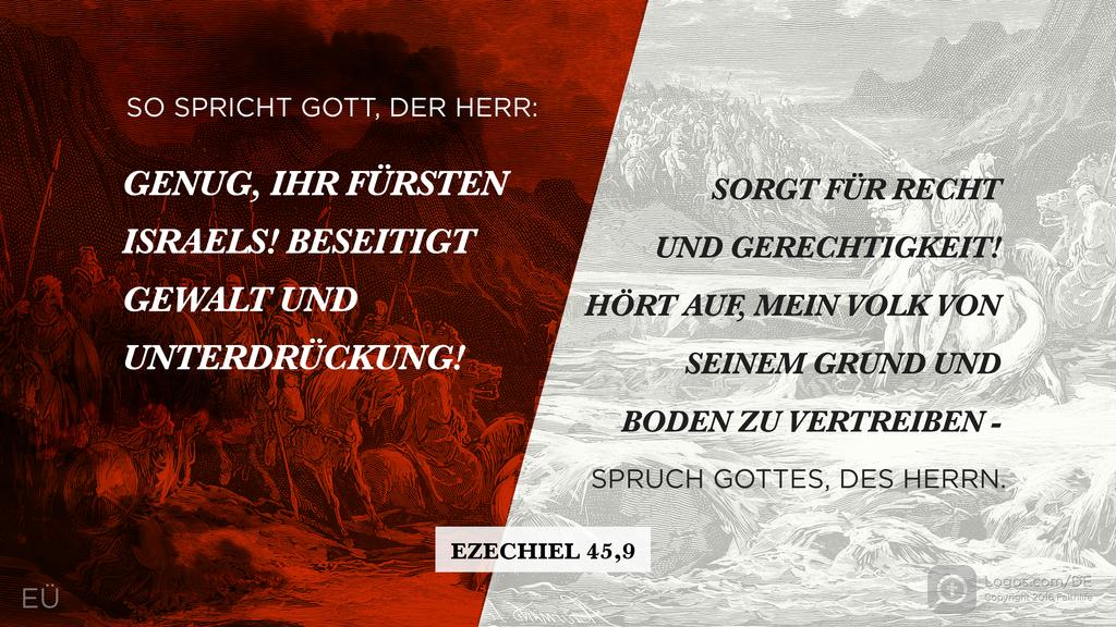 Hesekiel 45,9: SO SPRICHT GOTT, DER HERR: GENUG, IHR FÜRSTEN ISRAELS! BESEITIGT GEWALT UND UNTERDRÜCKUNG! SORGT FÜR RECHT UND GERECHTIGKEIT! HÖRT AUF, MEIN VOLK VON SEINEM GRUND UND BODEN ZU VERTREIBEN - SPRUCH GOTTES, DES HERRN.