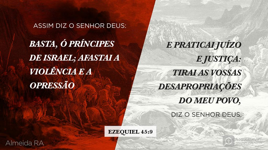 Ezequiel 45.9: ASSIM DIZ O SENHOR DEUS: BASTA, Ó PRÍNCIPES DE ISRAEL; AFASTAI A VIOLÊNCIA E A OPRESSÃO E PRATICAI JUÍZO E JUSTIÇA: TIRAI AS VOSSAS DESAPROPRIAÇÕES DO MEU POVO, DIZ O SENHOR DEUS.