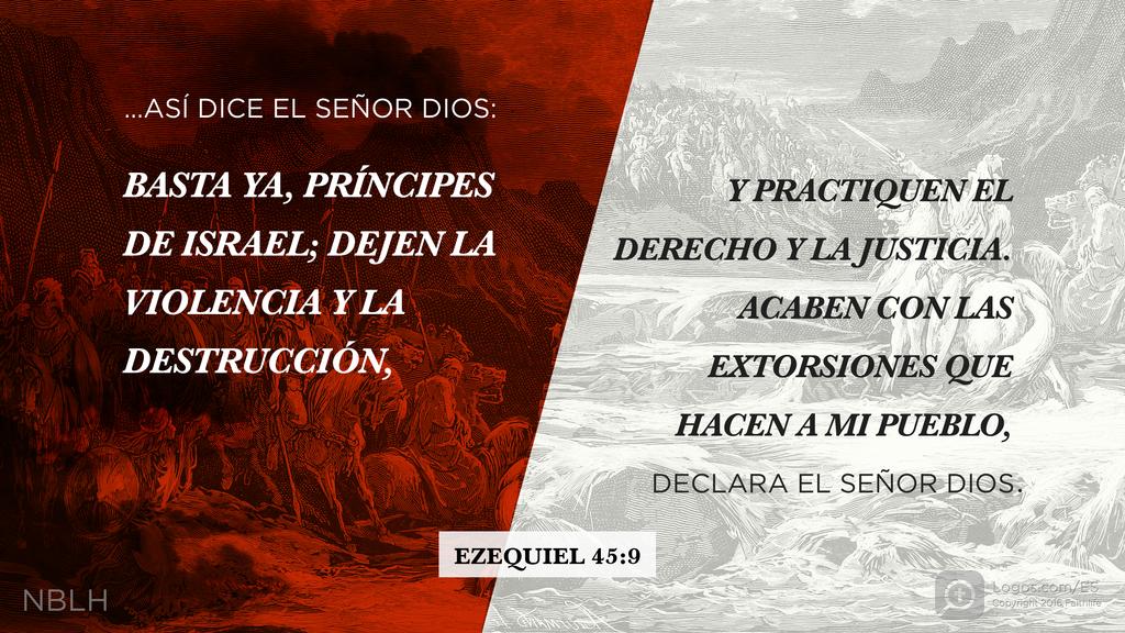 Ezequiel 45:9: …ASÍ DICE EL SEÑOR DIOS: BASTA YA, PRÍNCIPES DE ISRAEL; DEJEN LA VIOLENCIA Y LA DESTRUCCIÓN, Y PRACTIQUEN EL DERECHO Y LA JUSTICIA. ACABEN CON LAS EXTORSIONES QUE HACEN A MI PUEBLO, DECLARA EL SEÑOR DIOS