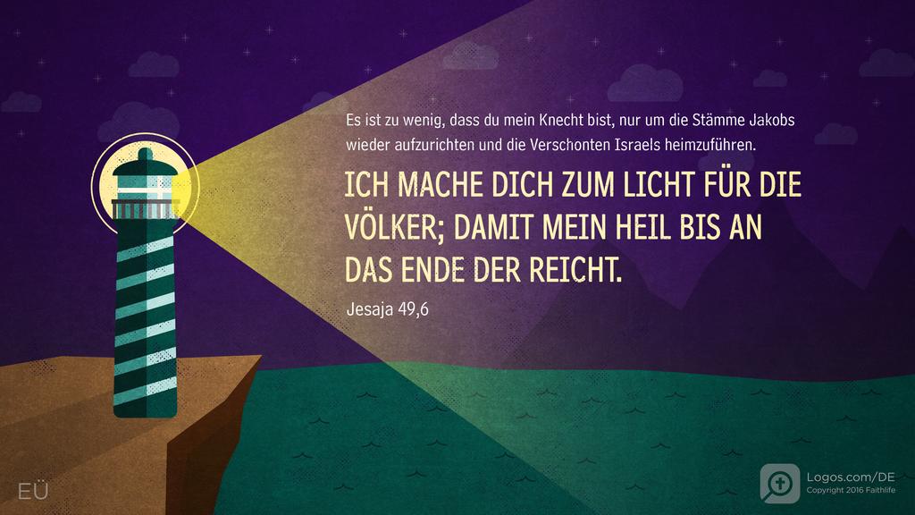 Jesaja 49,6: Es ist zu wenig, dass du mein Knecht bist, nur um die Stämme Jakobs wieder aufzurichten und die Verschonten Israels heimzuführen. ICH MACHE DICH ZUM LICHT FÜR DIE VÖLKER; DAMIT MEIN HEIL BIS AN DAS ENDE DER REICHT.