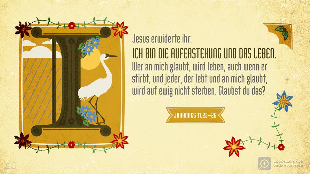 Johannes 11,25–26: Jesus erwiderte ihr: ICH BIN DIE AUFERSTEHUNG UND DAS LEBEN. Wer an mich glaubt, wird leben, auch wenn er stirbt, und jeder, der lebt und an mich glaubt, wird auf ewig nicht sterben. Glaubst du das?
