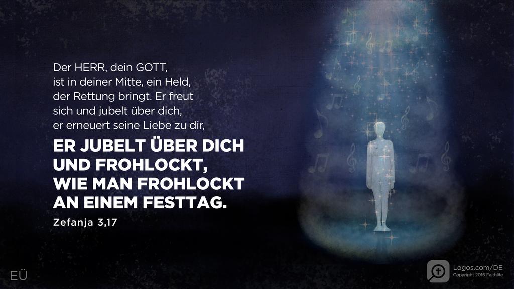 Zefanja 3,17: Der HERR, dein GOTT, ist in deiner Mitte, ein Held, der Rettung bringt. Er freut sich und jubelt über dich, er erneuert seine Liebe zu dir, ER JUBELT ÜBER DICH UND FROHLOCKT, WIE MAN FROHLOCKT AN EINEM FESTTAG.