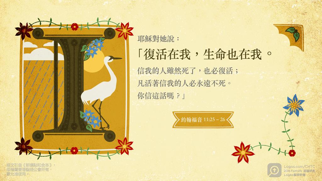 約翰福音 11：25–26: 耶穌對她說：「復活在我，生命也在我。信我的人雖然死了，也必復活；凡活著信我的人必永遠不死。你信這話嗎？」