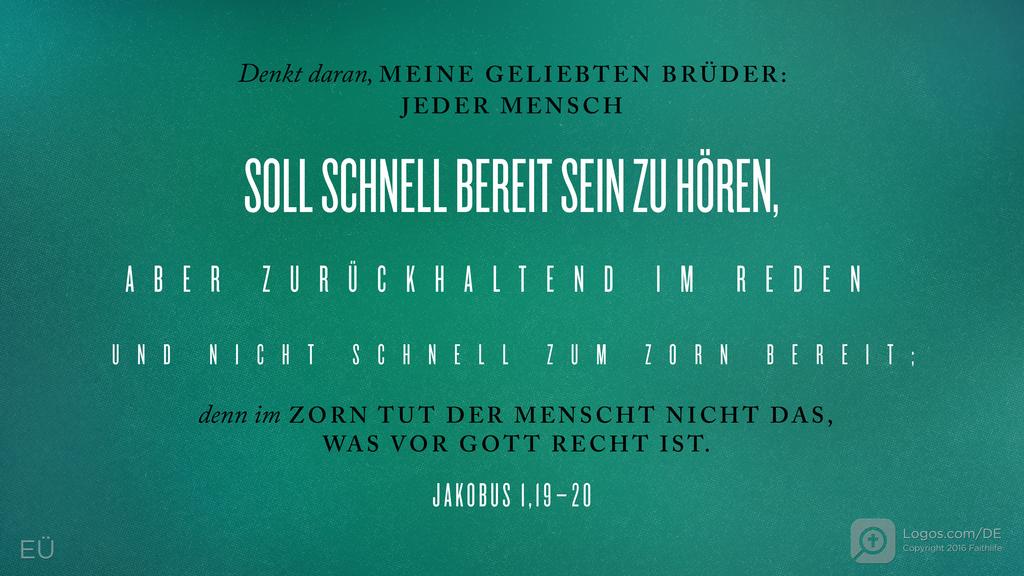 Jakobus 1,19–20: Denkt daran, MEINE GELIEBTEN BRÜDER: JEDER MENSCH SOLL SCHNELL BEREIT SEIN ZU HÖREN, ABER ZURÜCKHALTEND IM REDEN UND NICHT SCHNELL ZUM ZORN BEREIT; denn im ZORN TUT DER MENSCHT NICHT DAS, WAS VOR GOTT RECHT IST.