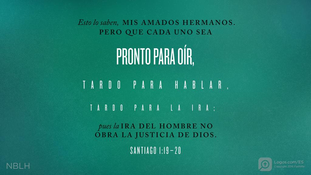 Santiago 1:19–20: Esto lo saben, MIS AMADOS HERMANOS. PERO QUE CADA UNO SEA PRONTO PARA OÍR, TARDO PARA HABLAR, TARDO PARA LA IRA; pues la IRA DEL HOMBRE NO OBRA LA JUSTICIA DE DIOS.