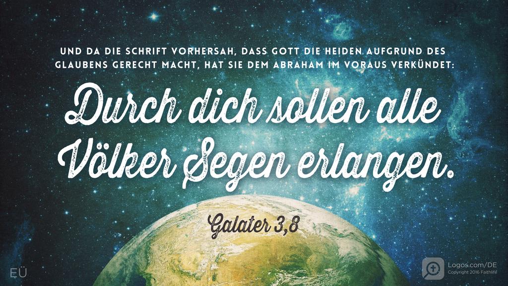 Galater 3,8: UND DA DIE SCHRIFT VORHERSAH, DASS GOTT DIE HEIDEN AUFGRUND DES GLAUBENS GERECHT MACHT, HAT SIE DEM ABRAHAM IM VORAUS VERKÜNDET: Durch dich sollen alle Völker Segen erlangen.
