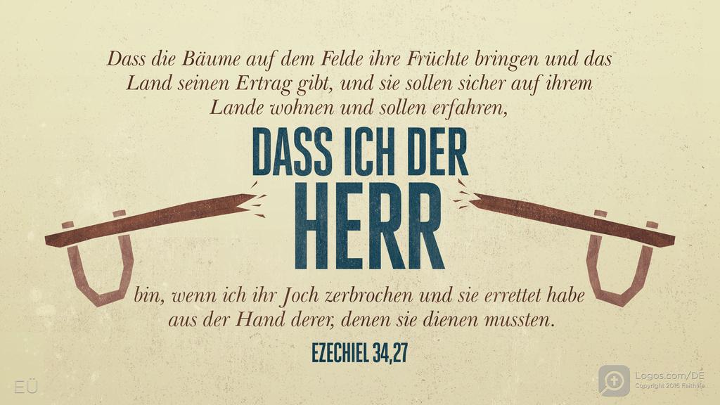 Hesekiel 34,27: Dass die Bäume auf dem Felde ihre Früchte bringen und das Land seinen Ertrag gibt, und sie sollen sicher auf ihrem Lande wohnen und sollen erfahren, DASS ICH DER HERR bin, wenn ich ihr Joch zerbrochen und sie errettet habe aus der Hand derer, denen sie dienen mussten.