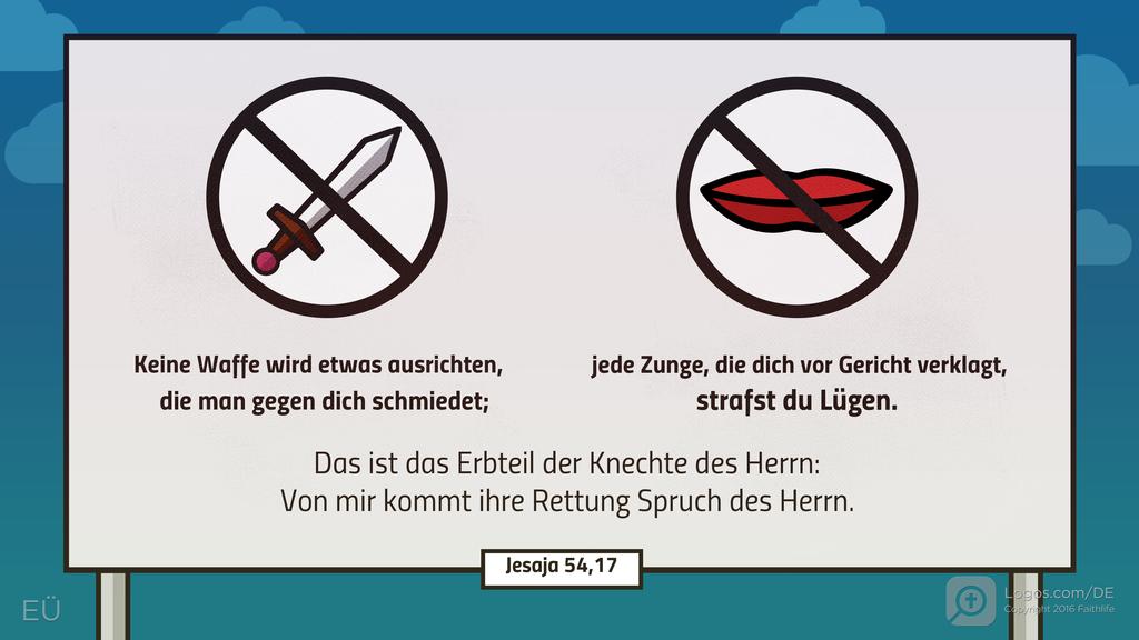 Jesaja 54,17: Keine Waffe wird etwas ausrichten, die man gegen dich schmiedet; jede Zunge, die dich vor Gericht verklagt, strafst du Lügen. Das ist das Erbteil der Knechte des Herrn: Von mir kommt ihre Rettung Spruch des Herrn.