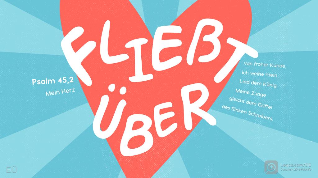 Psalm 45,1: Mein Herz FLIEßT ÜBER von froher Kunde, ich weihe mein Lied dem König. Meine Zunge gleicht dem Griffel des flinken Schreibers.